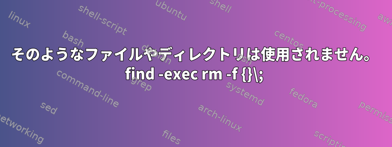 そのようなファイルやディレクトリは使用されません。 find -exec rm -f {}\;