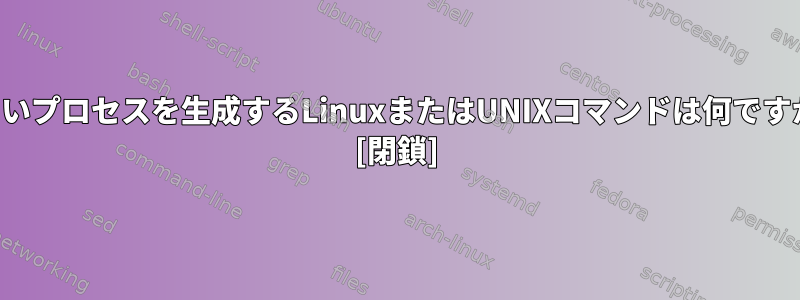 新しいプロセスを生成するLinuxまたはUNIXコマンドは何ですか？ [閉鎖]