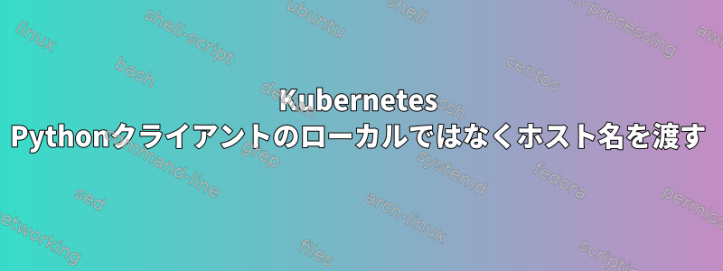 Kubernetes Pythonクライアントのローカルではなくホスト名を渡す