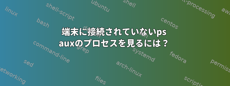 端末に接続されていないps auxのプロセスを見るには？