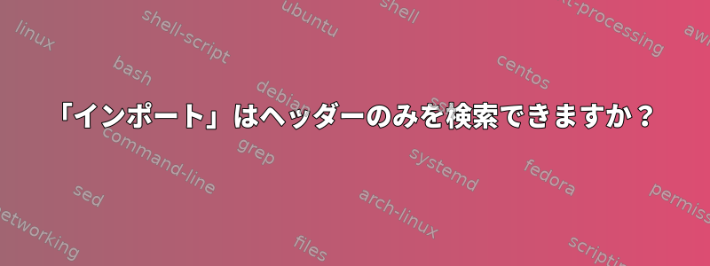 「インポート」はヘッダーのみを検索できますか？