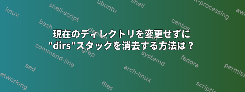 現在のディレクトリを変更せずに "dirs"スタックを消去する方法は？