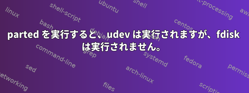 parted を実行すると、udev は実行されますが、fdisk は実行されません。