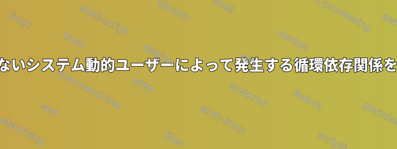 サービスの開始前に存在しないシステム動的ユーザーによって発生する循環依存関係をどのように処理しますか？