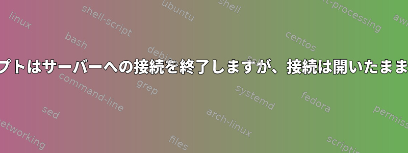 シェルスクリプトはサーバーへの接続を終了しますが、接続は開いたままになります。