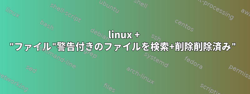 linux + "ファイル"警告付きのファイルを検索+削除削除済み"