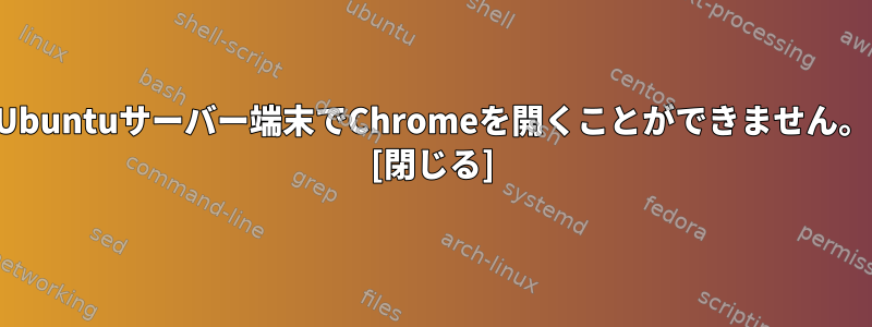 Ubuntuサーバー端末でChromeを開くことができません。 [閉じる]