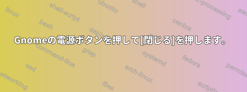 Gnomeの電源ボタンを押して[閉じる]を押します。