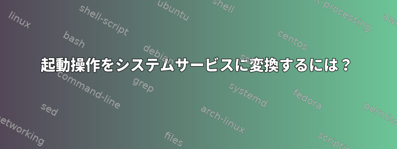 起動操作をシステムサービスに変換するには？