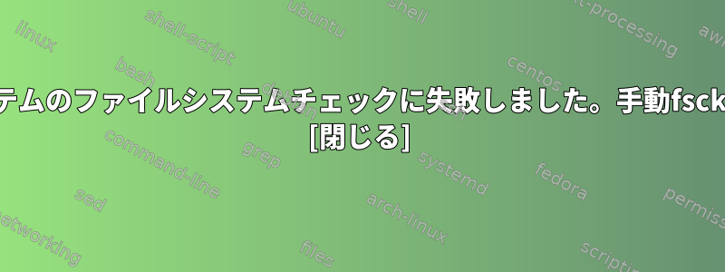 ルートファイルシステムのファイルシステムチェックに失敗しました。手動fsckを変更できません。 [閉じる]