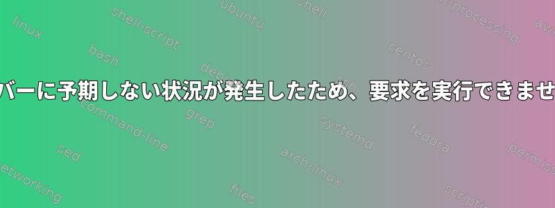 サーバーに予期しない状況が発生したため、要求を実行できません。