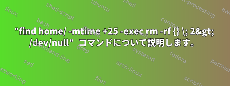 "find home/ -mtime +25 -exec rm -rf {} \; 2&gt; /dev/null" コマンドについて説明します。