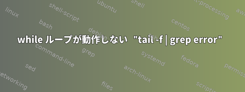 while ループが動作しない "tail -f | grep error"