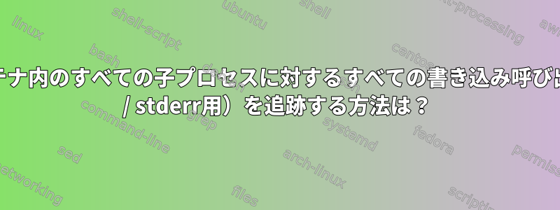 Dockerコンテナ内のすべての子プロセスに対するすべての書き込み呼び出し（stdout / stderr用）を追跡する方法は？