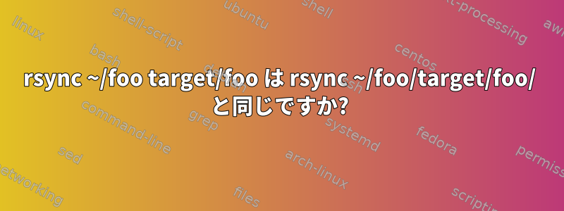 rsync ~/foo target/foo は rsync ~/foo/target/foo/ と同じですか?