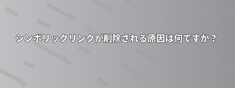 シンボリックリンクが削除される原因は何ですか？