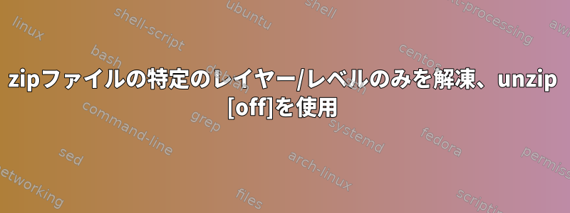 zipファイルの特定のレイヤー/レベルのみを解凍、unzip [off]を使用