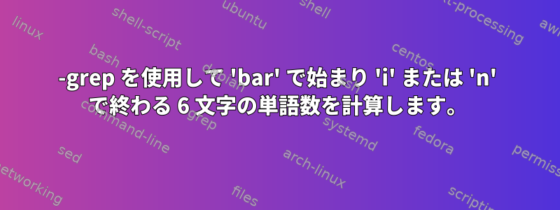 -grep を使用して 'bar' で始まり 'i' または 'n' で終わる 6 文字の単語数を計算します。