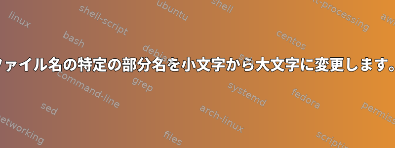 ファイル名の特定の部分名を小文字から大文字に変更します。