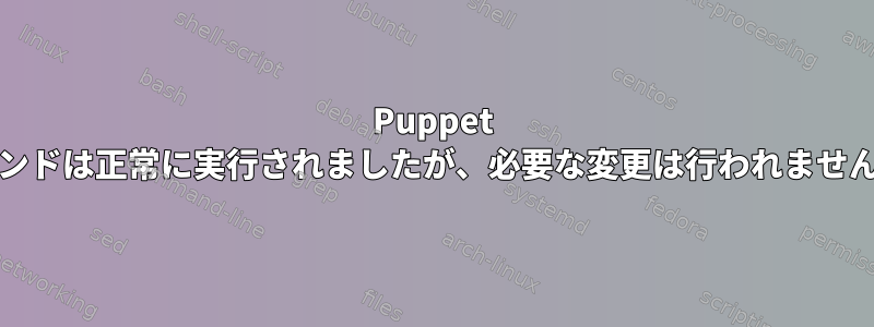 Puppet execコマンドは正常に実行されましたが、必要な変更は行われませんでした。