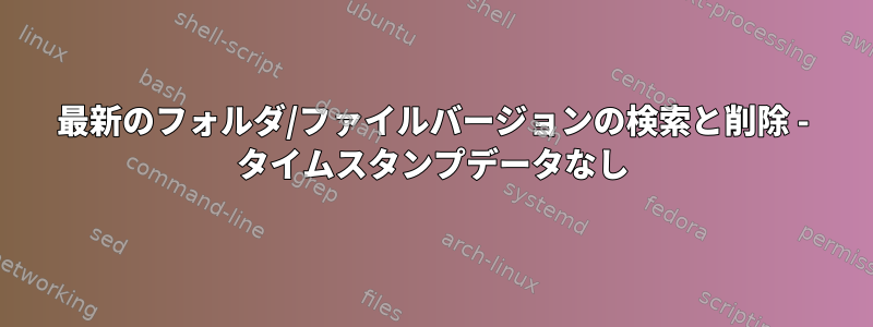 最新のフォルダ/ファイルバージョンの検索と削除 - タイムスタンプデータなし