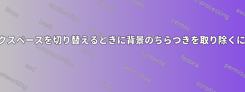 ワークスペースを切り替えるときに背景のちらつきを取り除くには？