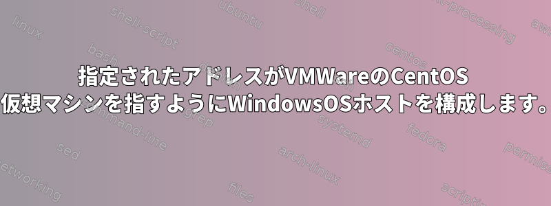 指定されたアドレスがVMWareのCentOS 7仮想マシンを指すようにWindowsOSホストを構成します。