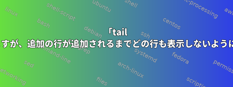 「tail -f」を使用してファイルを追跡しますが、追加の行が追加されるまでどの行も表示しないようにするにはどうすればよいですか？