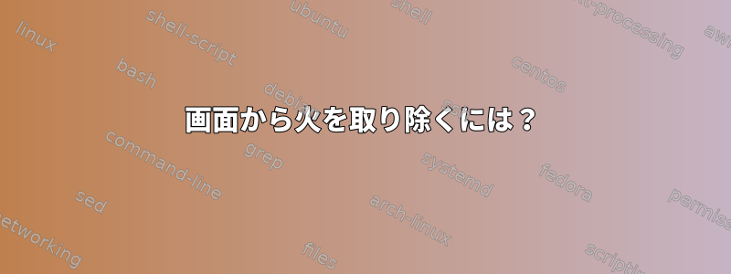 画面から火を取り除くには？