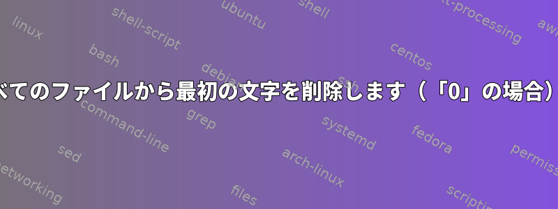 すべてのファイルから最初の文字を削除します（「0」の場合）。