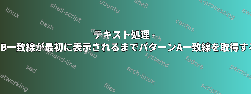 テキスト処理 - パターンB一致線が最初に表示されるまでパターンA一致線を取得するには？