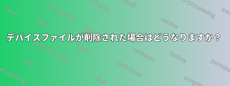 デバイスファイルが削除された場合はどうなりますか？