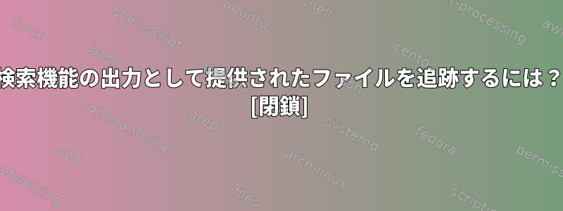 検索機能の出力として提供されたファイルを追跡するには？ [閉鎖]