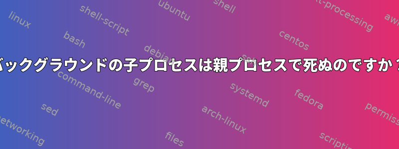 バックグラウンドの子プロセスは親プロセスで死ぬのですか？