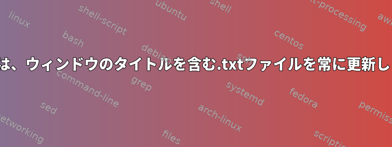 Linuxでは、ウィンドウのタイトルを含む.txtファイルを常に更新しますか？