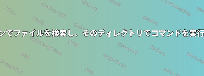 名前パターンでファイルを検索し、そのディレクトリでコマンドを実行するには？