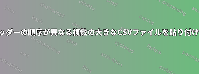 ヘッダーの順序が異なる複数の大きなCSVファイルを貼り付ける