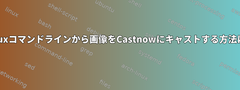 Linuxコマンドラインから画像をCastnowにキャストする方法は？