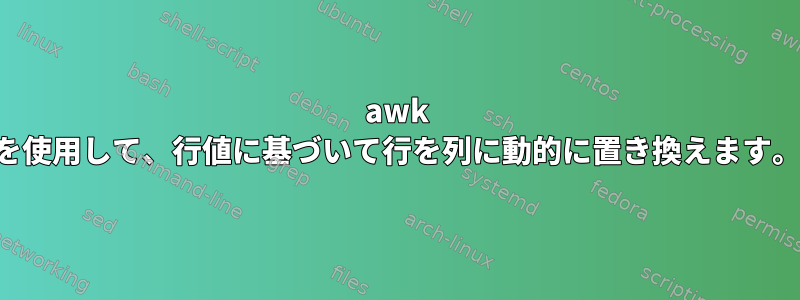 awk を使用して、行値に基づいて行を列に動的に置き換えます。