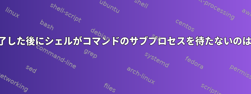 コマンドが終了した後にシェルがコマンドのサブプロセスを待たないのはなぜですか？