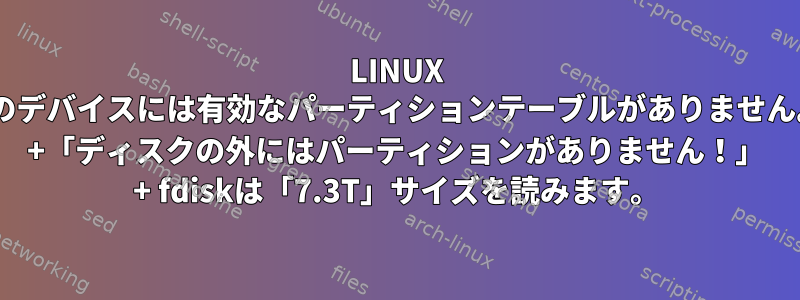 LINUX "このデバイスには有効なパーティションテーブルがありません。" +「ディスクの外にはパーティションがありません！」 + fdiskは「7.3T」サイズを読みます。