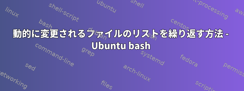 動的に変更されるファイルのリストを繰り返す方法 - Ubuntu bash