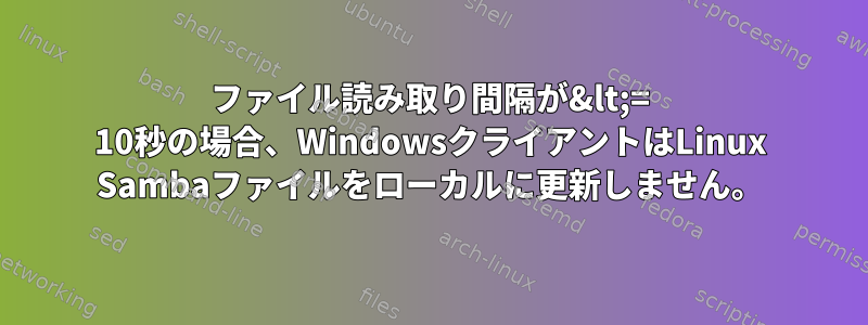 ファイル読み取り間隔が&lt;= 10秒の場合、WindowsクライアントはLinux Sambaファイルをローカルに更新しません。