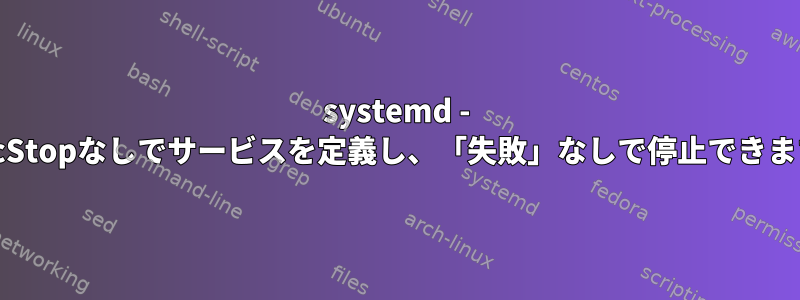 systemd - ExecStopなしでサービスを定義し、「失敗」なしで停止できます。