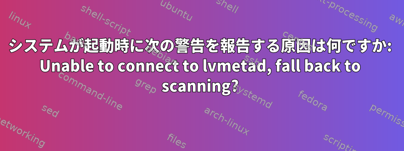 システムが起動時に次の警告を報告する原因は何ですか: Unable to connect to lvmetad, fall back to scanning?