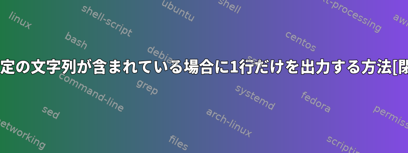 列に特定の文字列が含まれている場合に1行だけを出力する方法[閉じる]