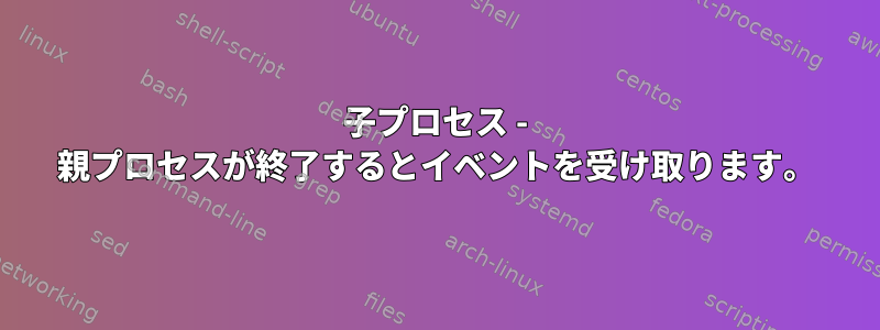 子プロセス - 親プロセスが終了するとイベントを受け取ります。