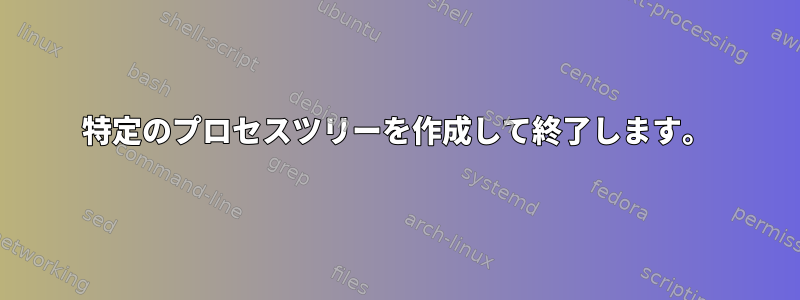 特定のプロセスツリーを作成して終了します。