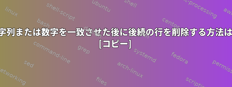 文字列または数字を一致させた後に後続の行を削除する方法は？ [コピー]