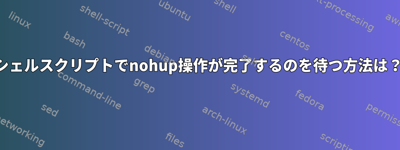 シェルスクリプトでnohup操作が完了するのを待つ方法は？